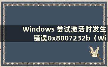 Windows 尝试激活时发生错误0x8007232b（Windows 尝试激活时发生错误0x80072ee2）